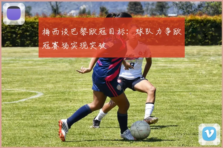 梅西谈巴黎欧冠目标:球队力争欧冠赛场实现突破