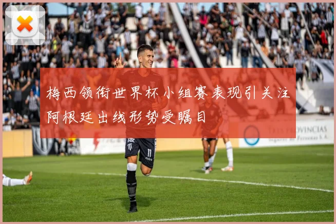 梅西领衔世界杯小组赛表现引关注阿根廷出线形势受瞩目