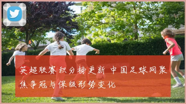 英超联赛积分榜更新 中国足球网聚焦争冠与保级形势变化