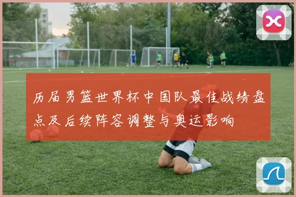 历届男篮世界杯中国队最佳战绩盘点及后续阵容调整与奥运影响