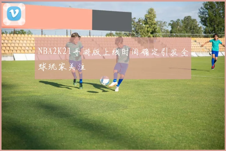 NBA2K21手游版上线时间确定引发全球玩家关注