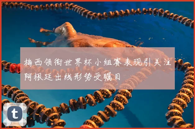 梅西领衔世界杯小组赛表现引关注阿根廷出线形势受瞩目