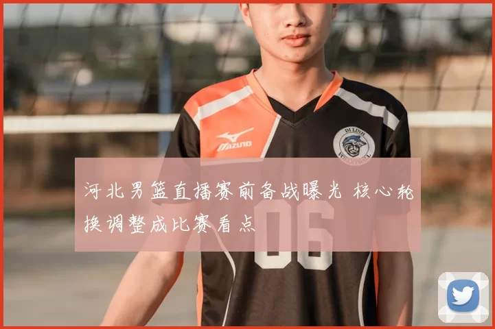 河北男篮直播赛前备战曝光 核心轮换调整成比赛看点