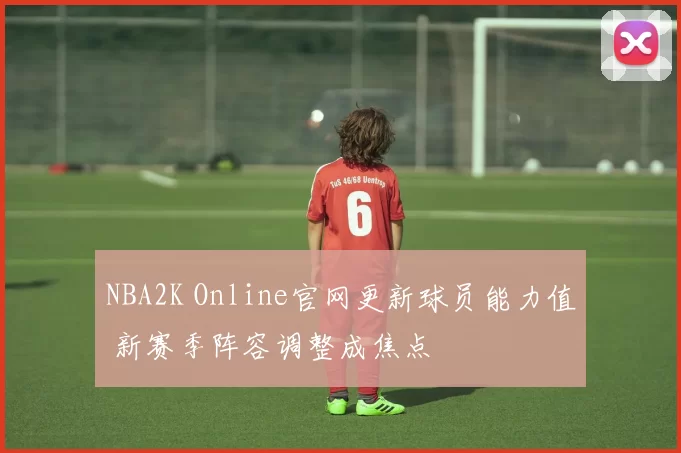 NBA2K Online官网更新球员能力值 新赛季阵容调整成焦点