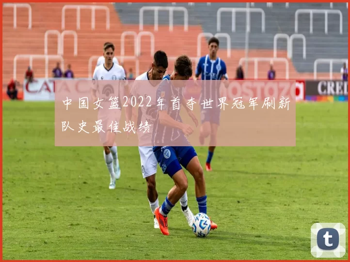 中国女篮2022年首夺世界冠军刷新队史最佳战绩