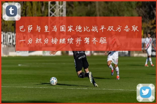 巴萨与皇马国家德比战平双方各取一分积分榜继续并驾齐驱
