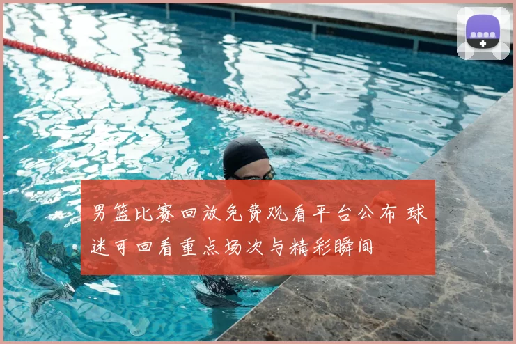 男篮比赛回放免费观看平台公布 球迷可回看重点场次与精彩瞬间