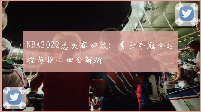 NBA2022总决赛回放：勇士夺冠全过程与核心回合解析