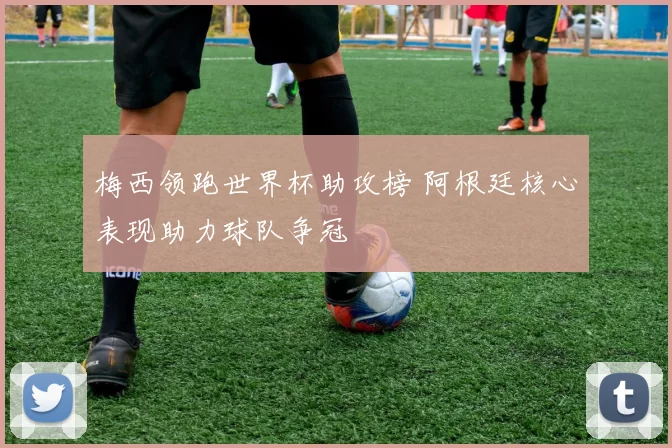 梅西领跑世界杯助攻榜 阿根廷核心表现助力球队争冠