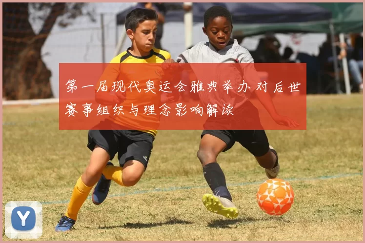第一届现代奥运会雅典举办 对后世赛事组织与理念影响解读