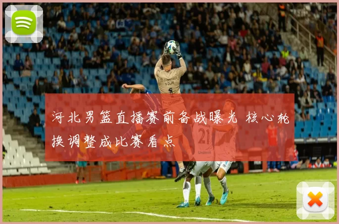 河北男篮直播赛前备战曝光 核心轮换调整成比赛看点