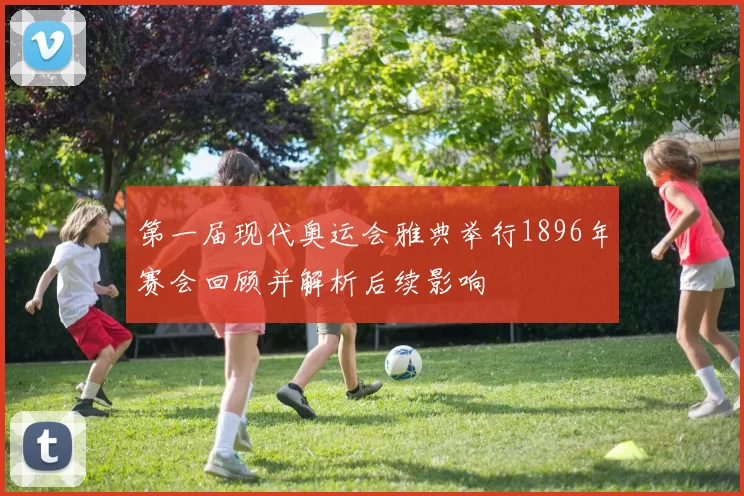 第一届现代奥运会雅典举行1896年赛会回顾并解析后续影响