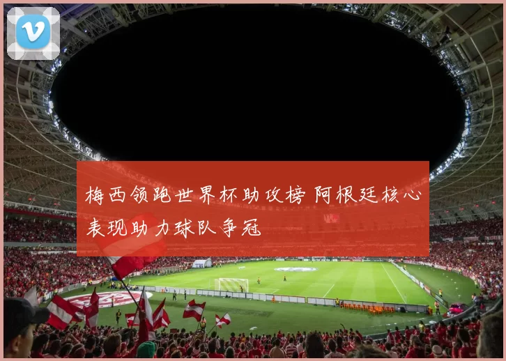 梅西领跑世界杯助攻榜 阿根廷核心表现助力球队争冠