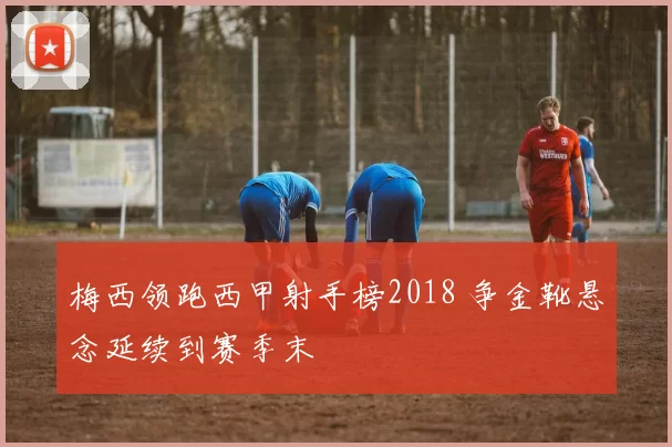 梅西领跑西甲射手榜2018 争金靴悬念延续到赛季末