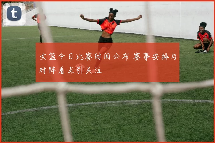 女篮今日比赛时间公布 赛事安排与对阵看点引关注