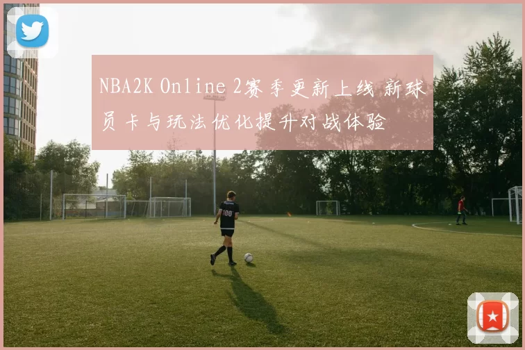 NBA2K Online 2赛季更新上线 新球员卡与玩法优化提升对战体验