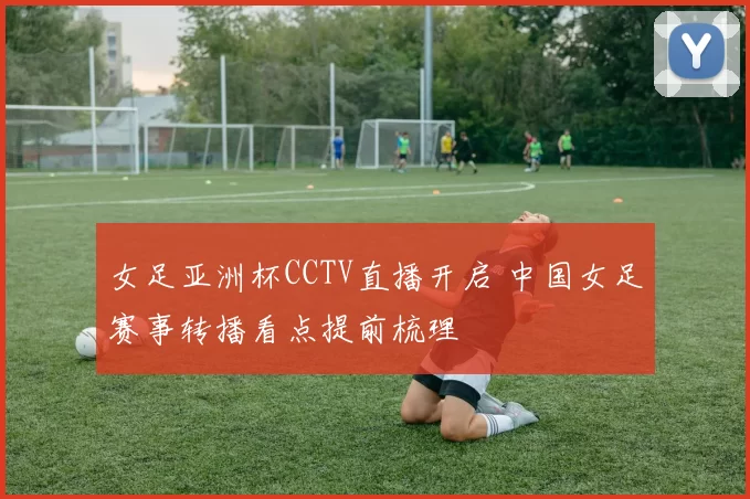 女足亚洲杯CCTV直播开启 中国女足赛事转播看点提前梳理
