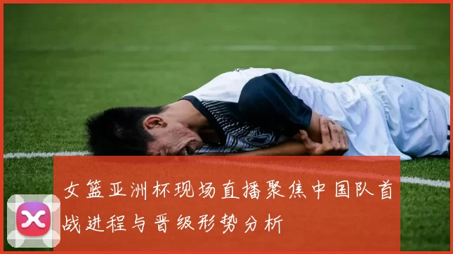 女篮亚洲杯现场直播聚焦中国队首战进程与晋级形势分析