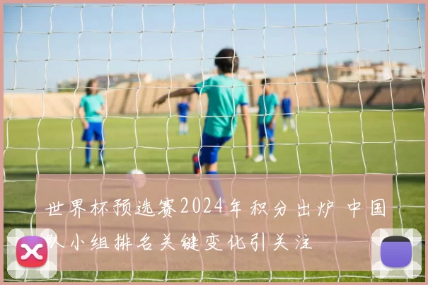 世界杯预选赛2024年积分出炉 中国队小组排名关键变化引关注