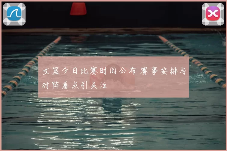 女篮今日比赛时间公布 赛事安排与对阵看点引关注