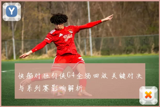 快船对独行侠G4全场回放 关键对决与系列赛影响解析