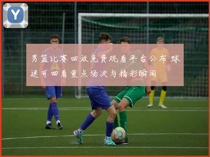 男篮比赛回放免费观看平台公布 球迷可回看重点场次与精彩瞬间