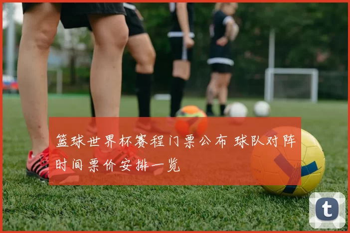 篮球世界杯赛程门票公布 球队对阵时间票价安排一览