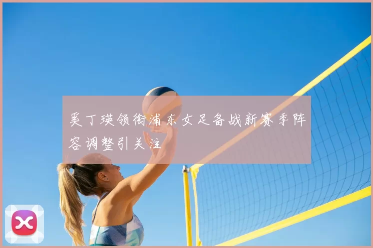 奚丁瑛领衔浦东女足备战新赛季阵容调整引关注