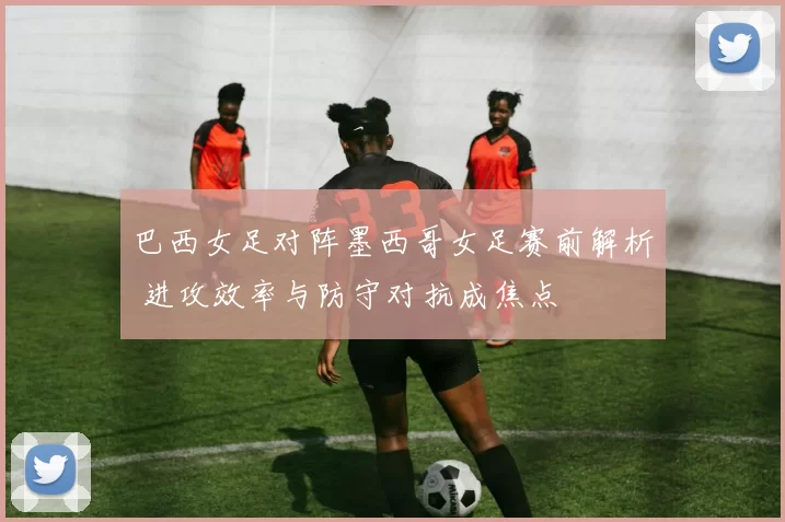 巴西女足对阵墨西哥女足赛前解析 进攻效率与防守对抗成焦点