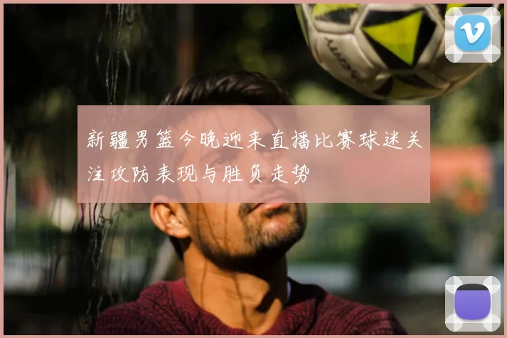 新疆男篮今晚迎来直播比赛球迷关注攻防表现与胜负走势