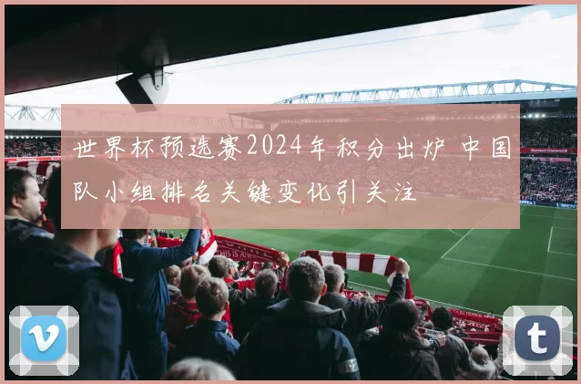 世界杯预选赛2024年积分出炉 中国队小组排名关键变化引关注