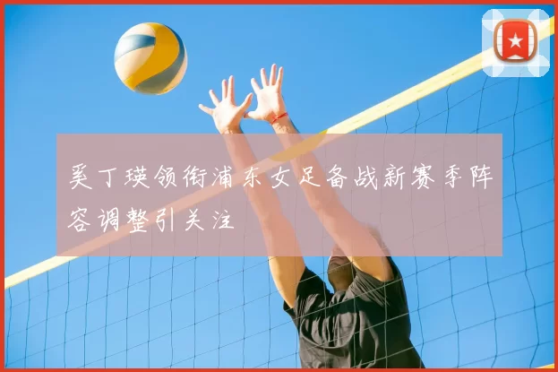 奚丁瑛领衔浦东女足备战新赛季阵容调整引关注