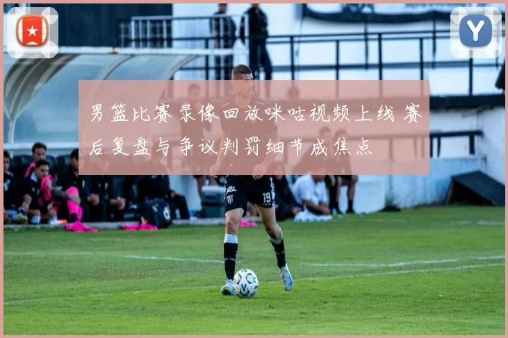 男篮比赛录像回放咪咕视频上线 赛后复盘与争议判罚细节成焦点