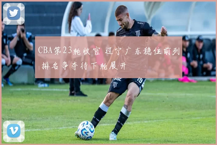 CBA第23轮收官 辽宁广东稳住前列 排名争夺待下轮展开