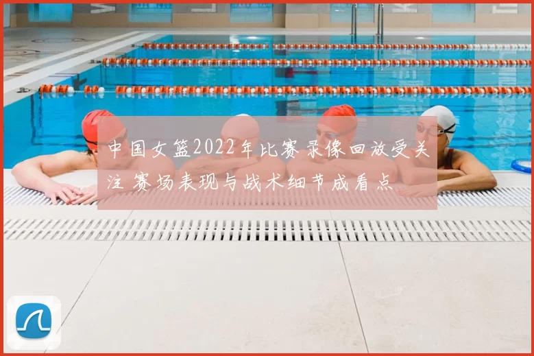 中国女篮2022年比赛录像回放受关注 赛场表现与战术细节成看点