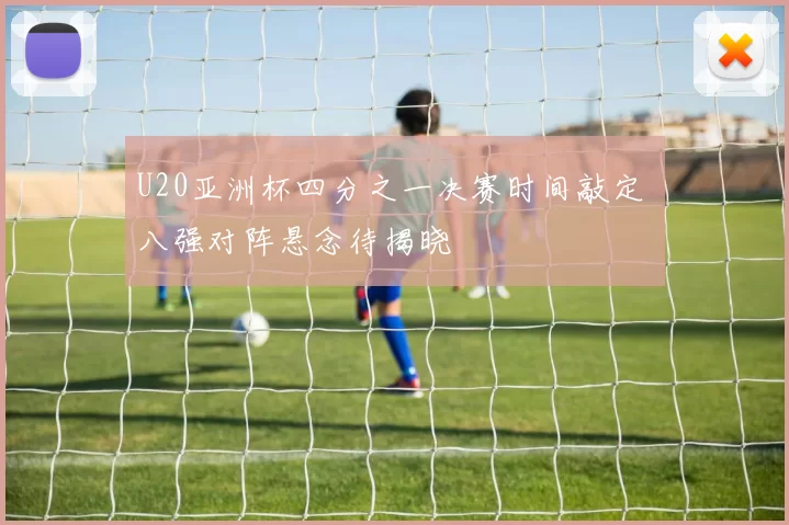 U20亚洲杯四分之一决赛时间敲定 八强对阵悬念待揭晓